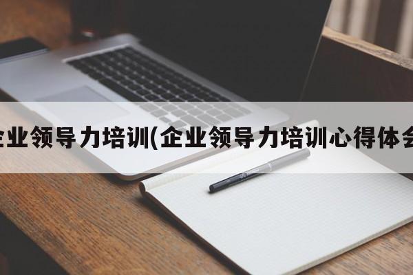 企业领导力培训(企业领导力培训心得体会)